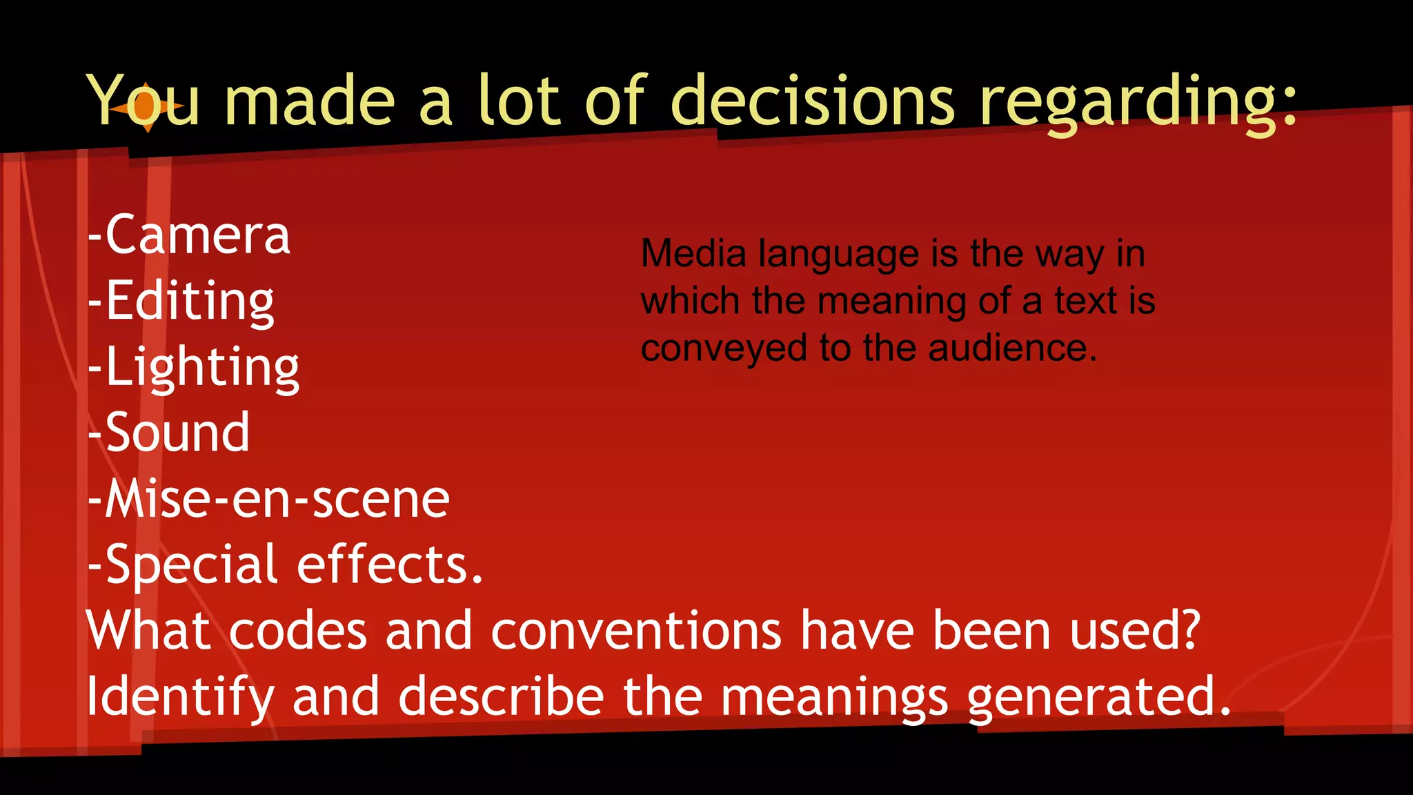 You made a lot of decisions regarding:
-Camera
-Editing
-Lighting
-Sound
-Mise-en-scene
-Special effects.
What codes and conventions have been used?
Identify and describe the meanings generated.
Media language is the way in
which the meaning of a text is
conveyed to the audience.
 