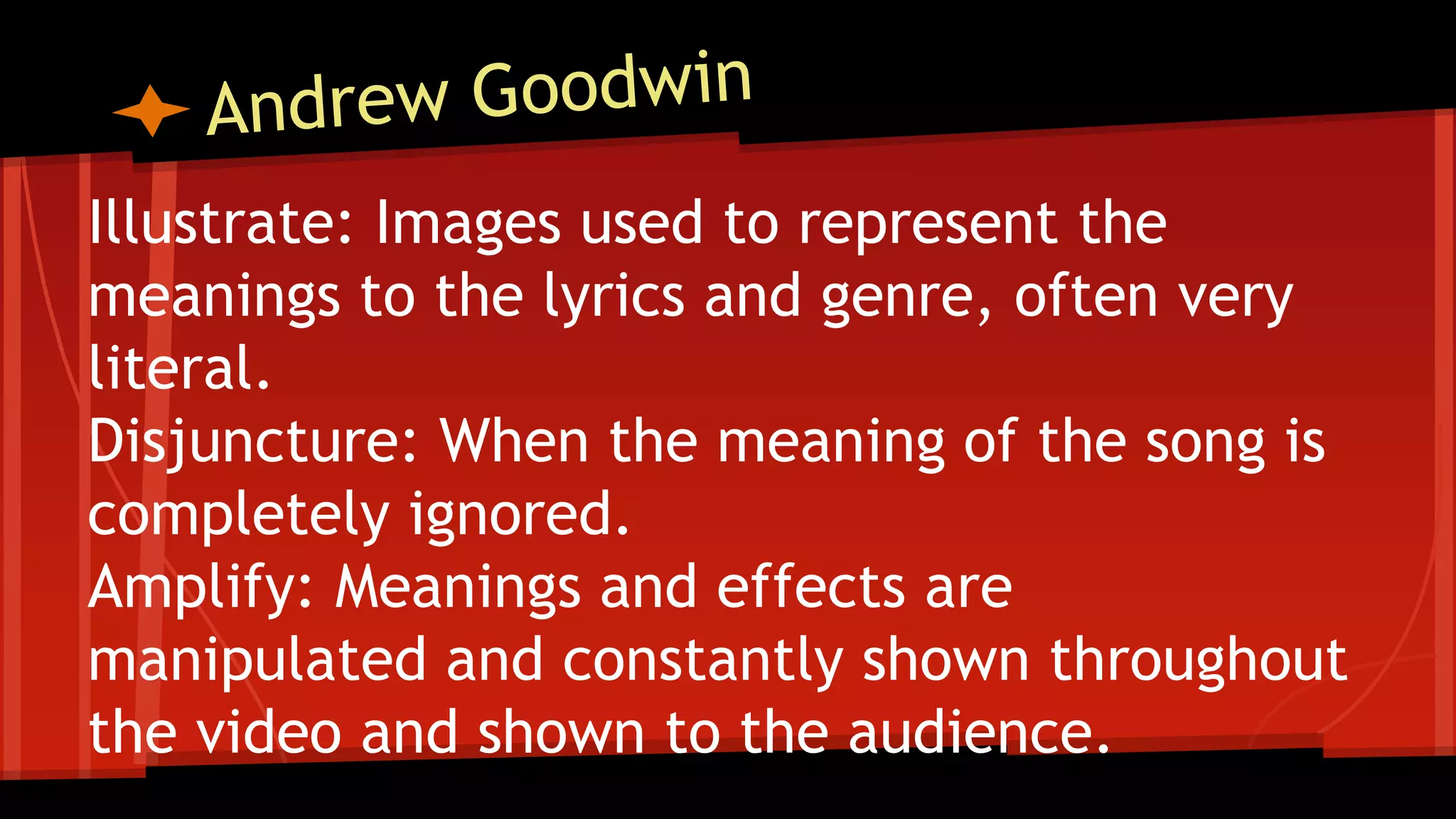 Illustrate: Images used to represent the
meanings to the lyrics and genre, often very
literal.
Disjuncture: When the meaning of the song is
completely ignored.
Amplify: Meanings and effects are
manipulated and constantly shown throughout
the video and shown to the audience.
 