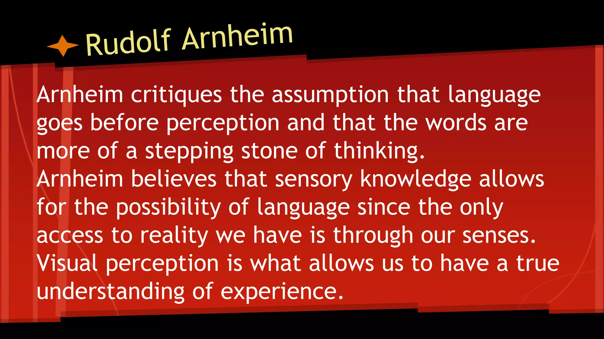 Arnheim critiques the assumption that language
goes before perception and that the words are
more of a stepping stone of thinking.
Arnheim believes that sensory knowledge allows
for the possibility of language since the only
access to reality we have is through our senses.
Visual perception is what allows us to have a true
understanding of experience.
 