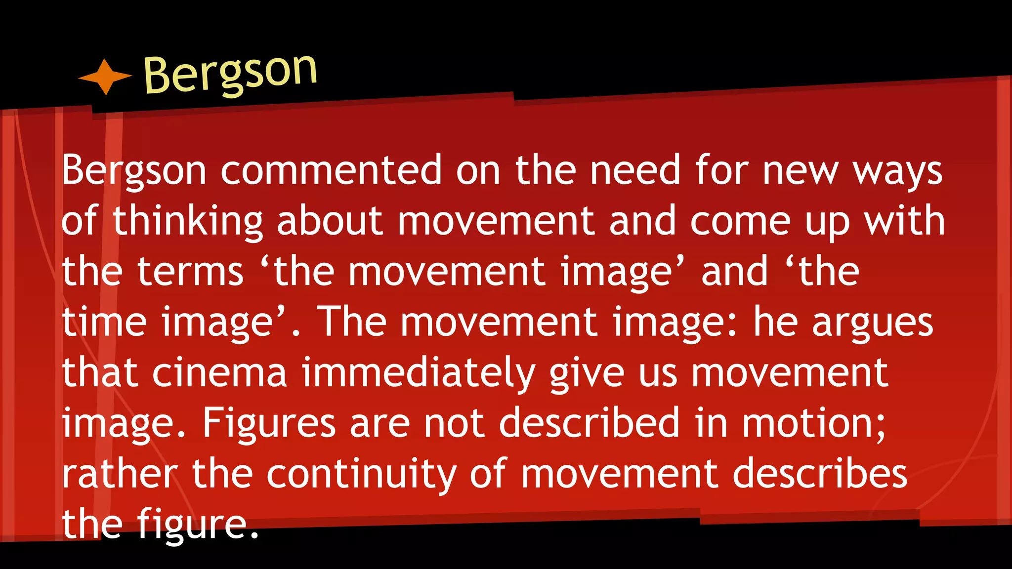 Bergson commented on the need for new ways
of thinking about movement and come up with
the terms ‘the movement image’ and ‘the
time image’. The movement image: he argues
that cinema immediately give us movement
image. Figures are not described in motion;
rather the continuity of movement describes
the figure.
 