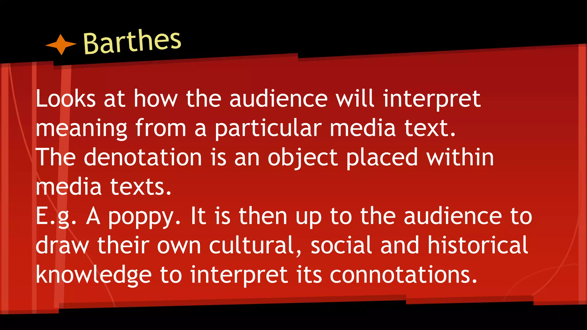Looks at how the audience will interpret
meaning from a particular media text.
The denotation is an object placed within
media texts.
E.g. A poppy. It is then up to the audience to
draw their own cultural, social and historical
knowledge to interpret its connotations.
 