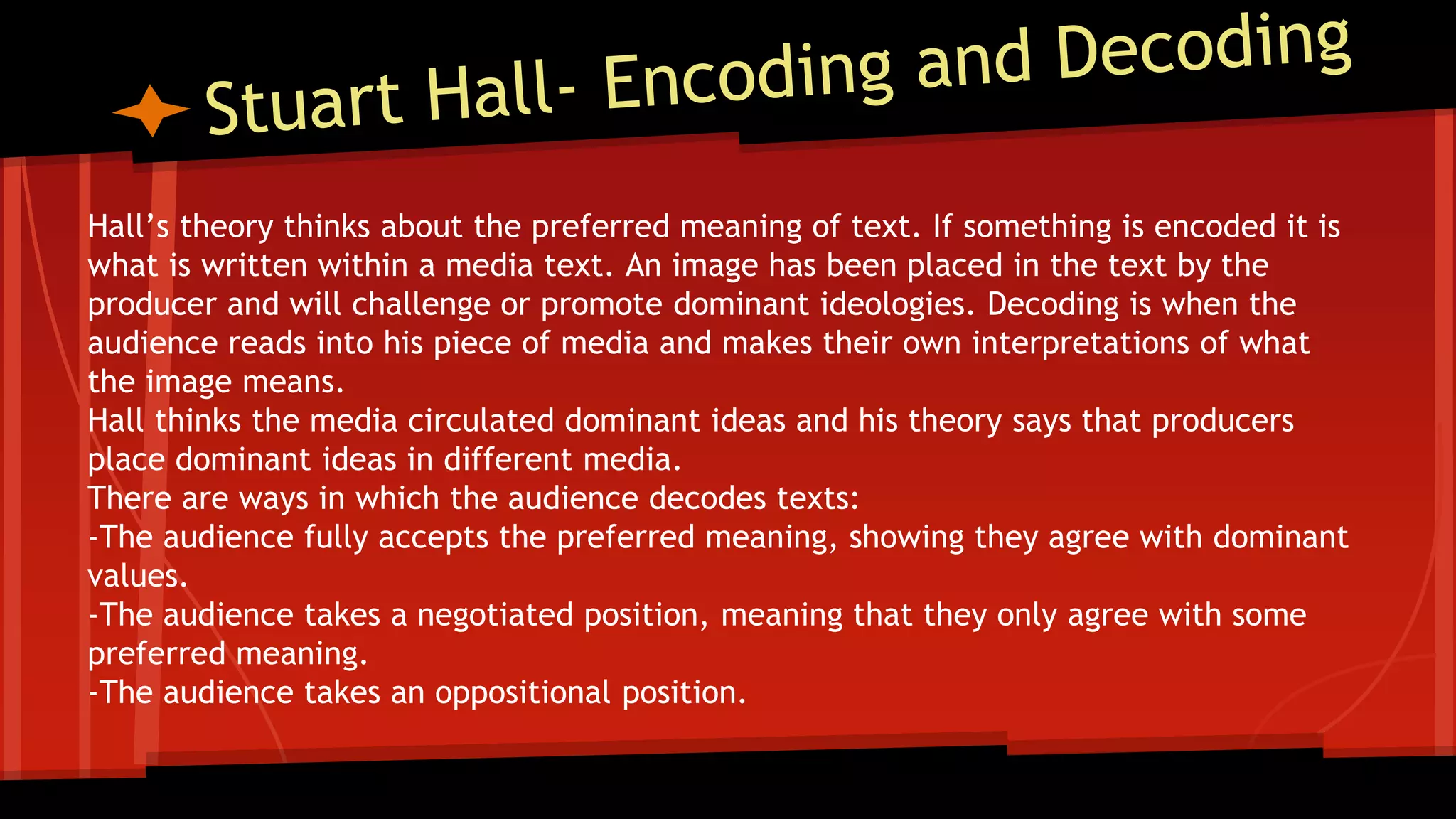 Hall’s theory thinks about the preferred meaning of text. If something is encoded it is
what is written within a media text. An image has been placed in the text by the
producer and will challenge or promote dominant ideologies. Decoding is when the
audience reads into his piece of media and makes their own interpretations of what
the image means.
Hall thinks the media circulated dominant ideas and his theory says that producers
place dominant ideas in different media.
There are ways in which the audience decodes texts:
-The audience fully accepts the preferred meaning, showing they agree with dominant
values.
-The audience takes a negotiated position, meaning that they only agree with some
preferred meaning.
-The audience takes an oppositional position.
 