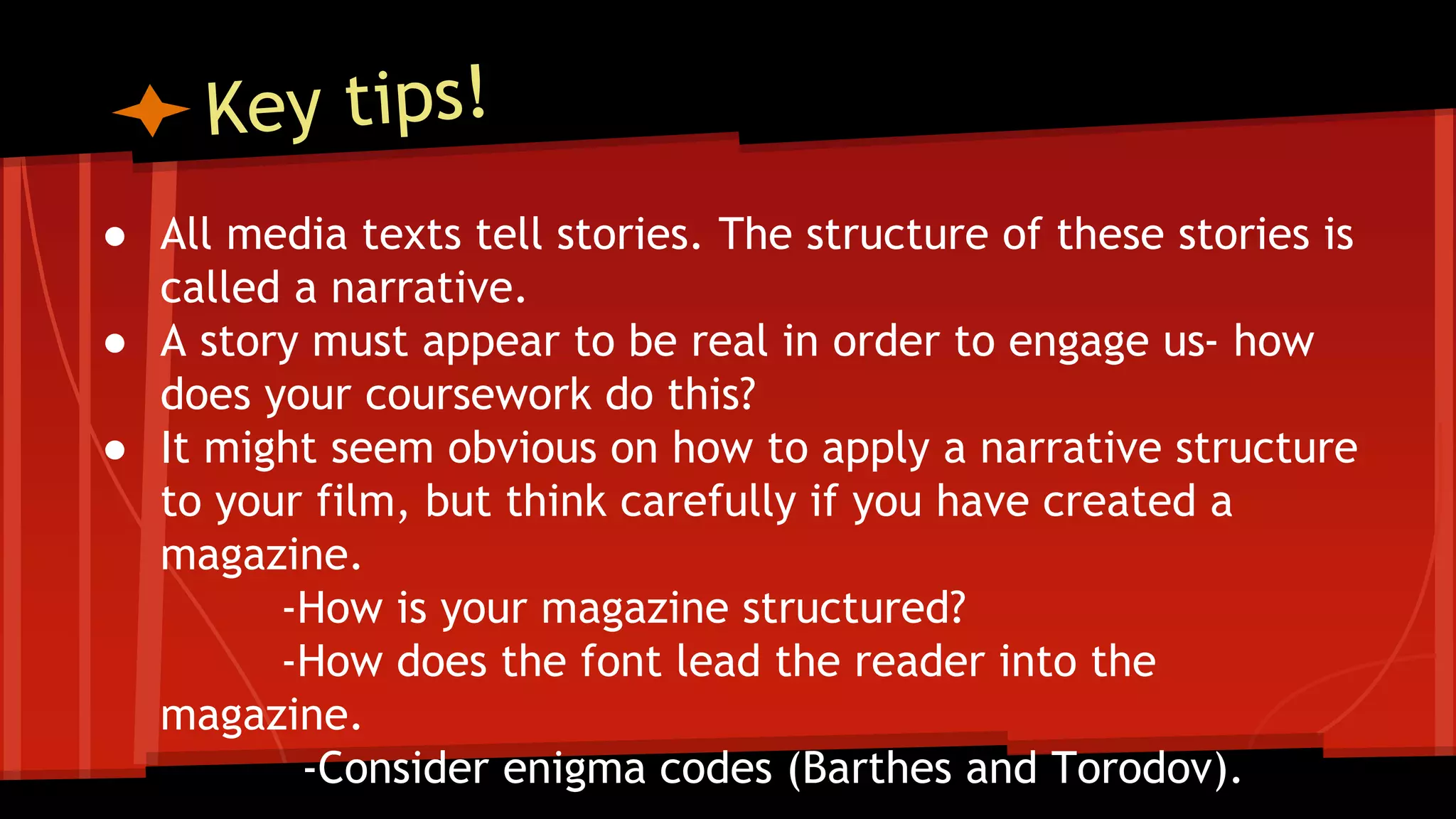 ● All media texts tell stories. The structure of these stories is
called a narrative.
● A story must appear to be real in order to engage us- how
does your coursework do this?
● It might seem obvious on how to apply a narrative structure
to your film, but think carefully if you have created a
magazine.
-How is your magazine structured?
-How does the font lead the reader into the
magazine.
-Consider enigma codes (Barthes and Torodov).
 