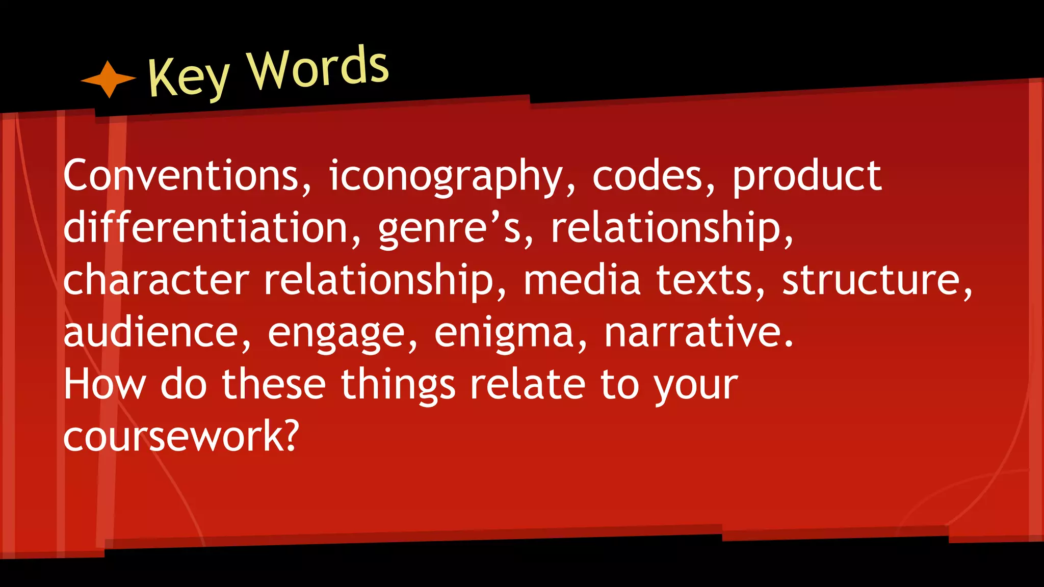 Conventions, iconography, codes, product
differentiation, genre’s, relationship,
character relationship, media texts, structure,
audience, engage, enigma, narrative.
How do these things relate to your
coursework?
 