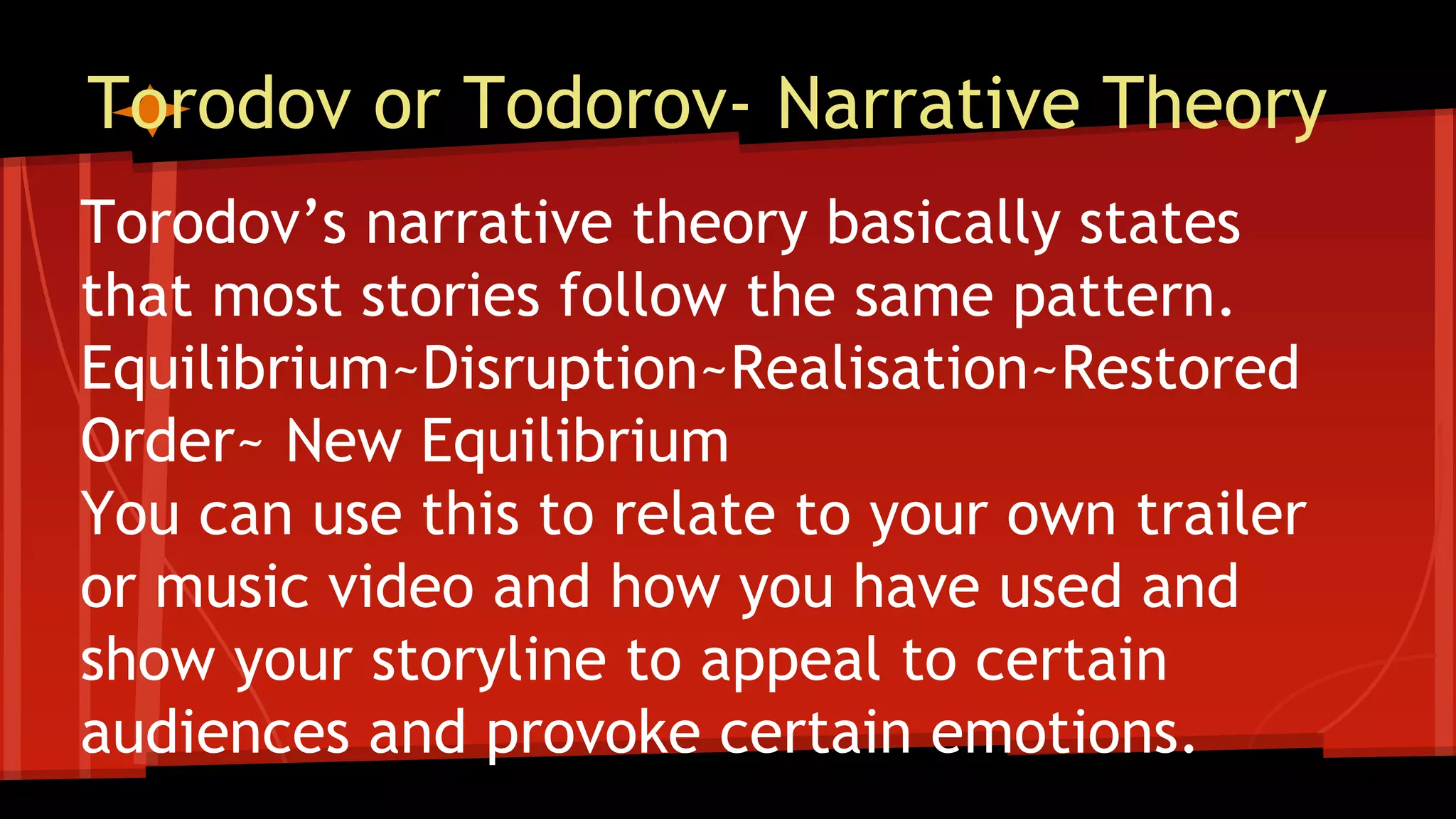 Torodov or Todorov- Narrative Theory
Torodov’s narrative theory basically states
that most stories follow the same pattern.
Equilibrium~Disruption~Realisation~Restored
Order~ New Equilibrium
You can use this to relate to your own trailer
or music video and how you have used and
show your storyline to appeal to certain
audiences and provoke certain emotions.
 