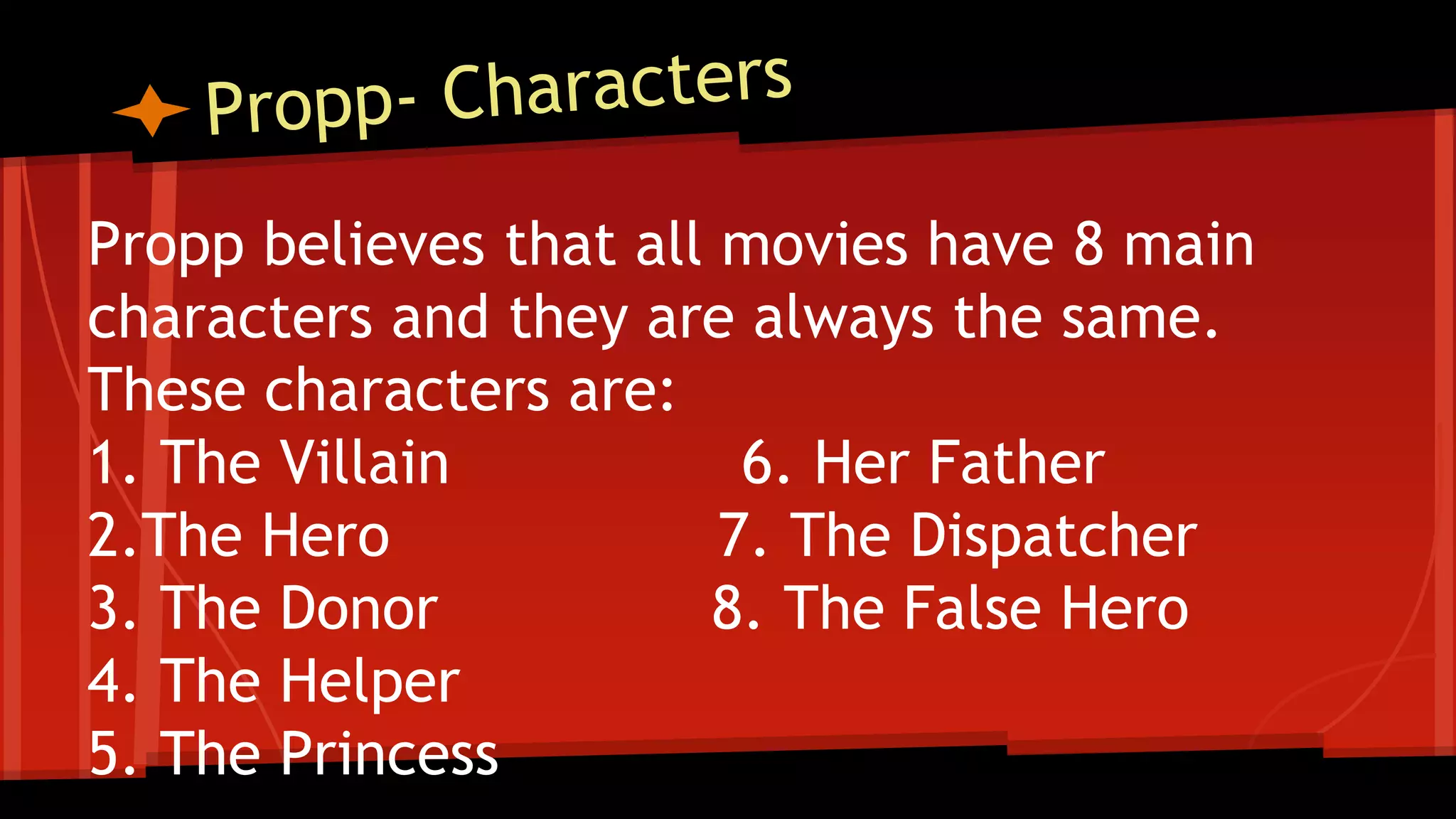 Propp believes that all movies have 8 main
characters and they are always the same.
These characters are:
1. The Villain 6. Her Father
2.The Hero 7. The Dispatcher
3. The Donor 8. The False Hero
4. The Helper
5. The Princess
 