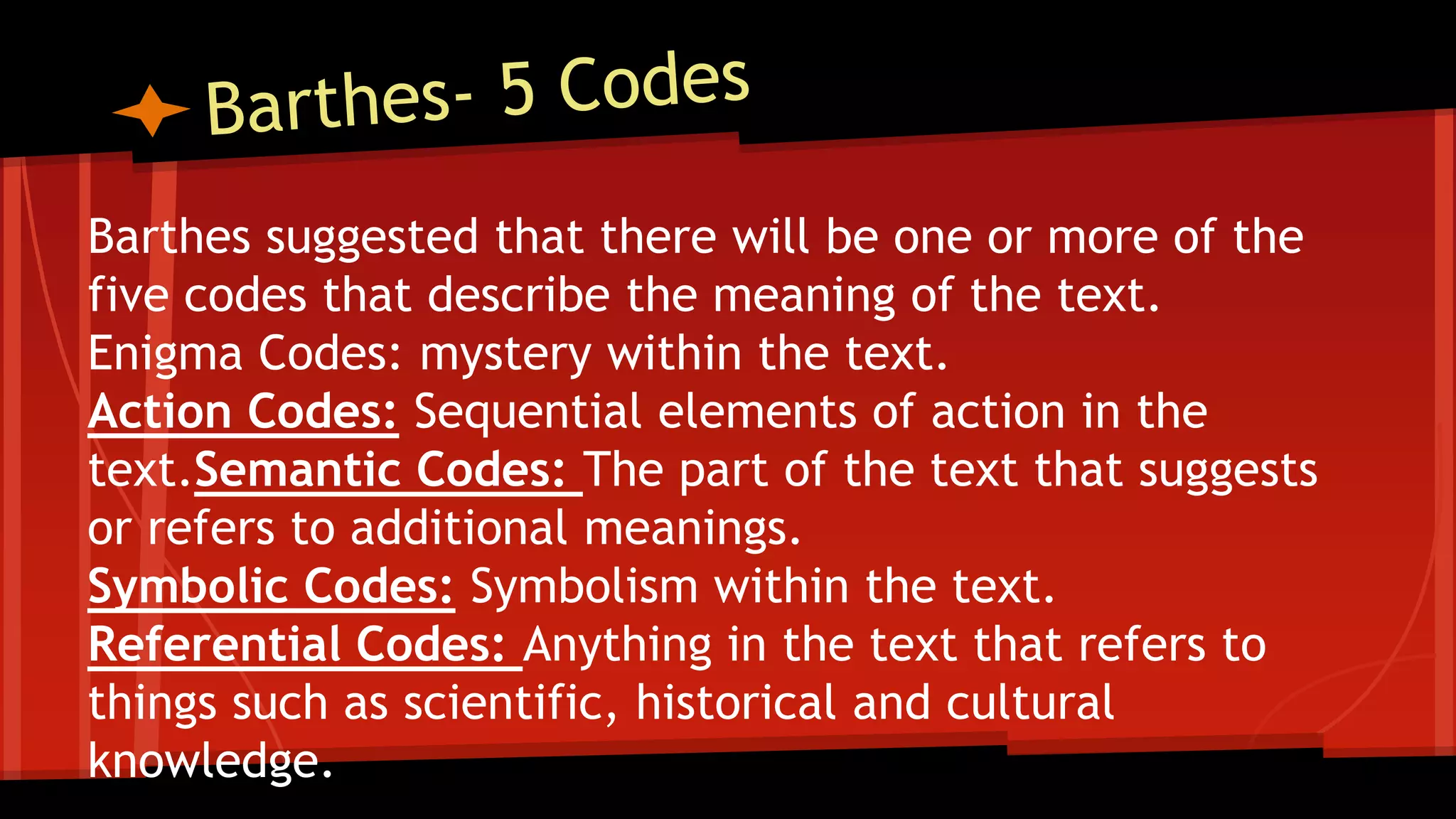 Barthes suggested that there will be one or more of the
five codes that describe the meaning of the text.
Enigma Codes: mystery within the text.
Action Codes: Sequential elements of action in the
text.Semantic Codes: The part of the text that suggests
or refers to additional meanings.
Symbolic Codes: Symbolism within the text.
Referential Codes: Anything in the text that refers to
things such as scientific, historical and cultural
knowledge.
 