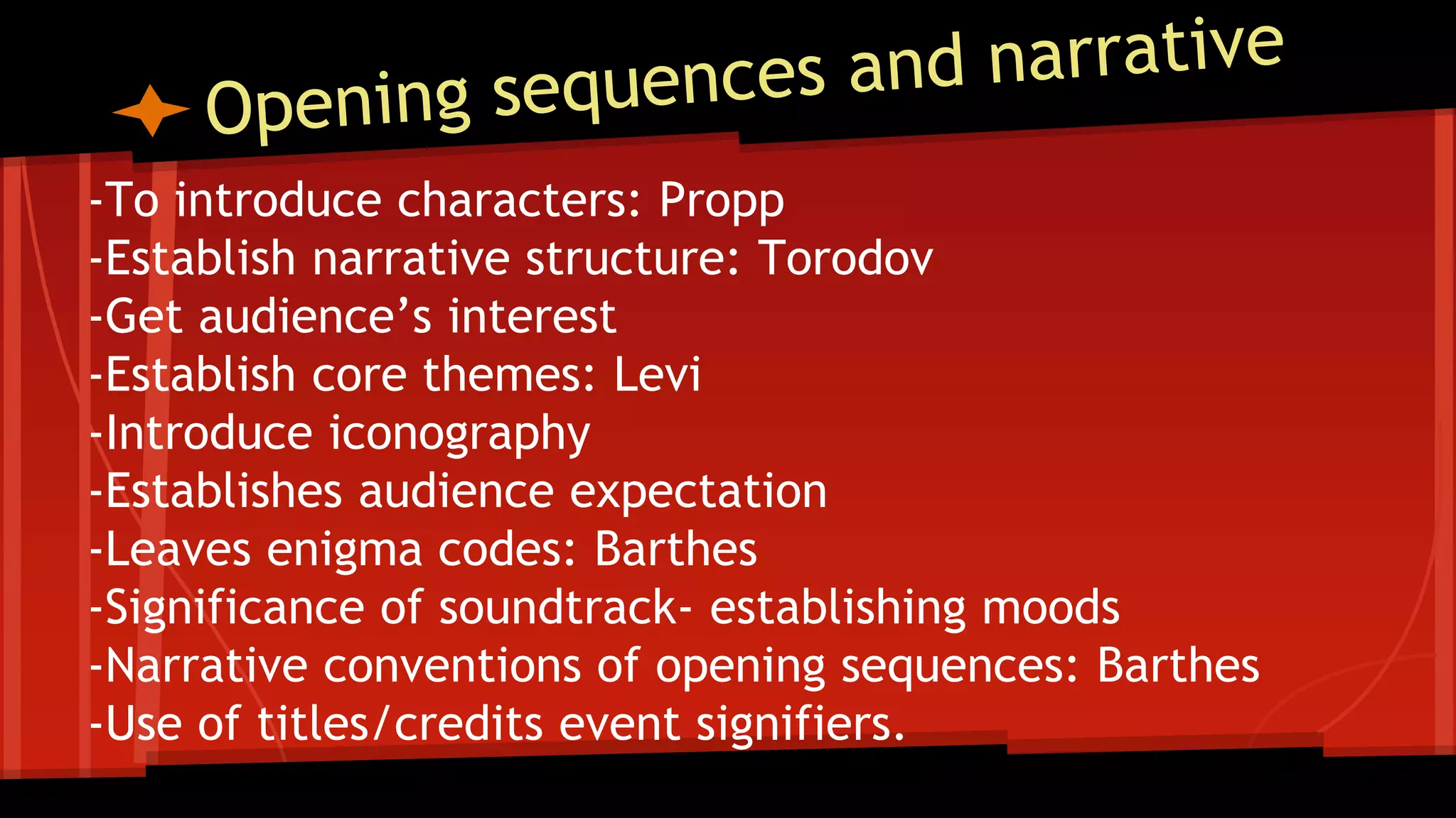 -To introduce characters: Propp
-Establish narrative structure: Torodov
-Get audience’s interest
-Establish core themes: Levi
-Introduce iconography
-Establishes audience expectation
-Leaves enigma codes: Barthes
-Significance of soundtrack- establishing moods
-Narrative conventions of opening sequences: Barthes
-Use of titles/credits event signifiers.
 
