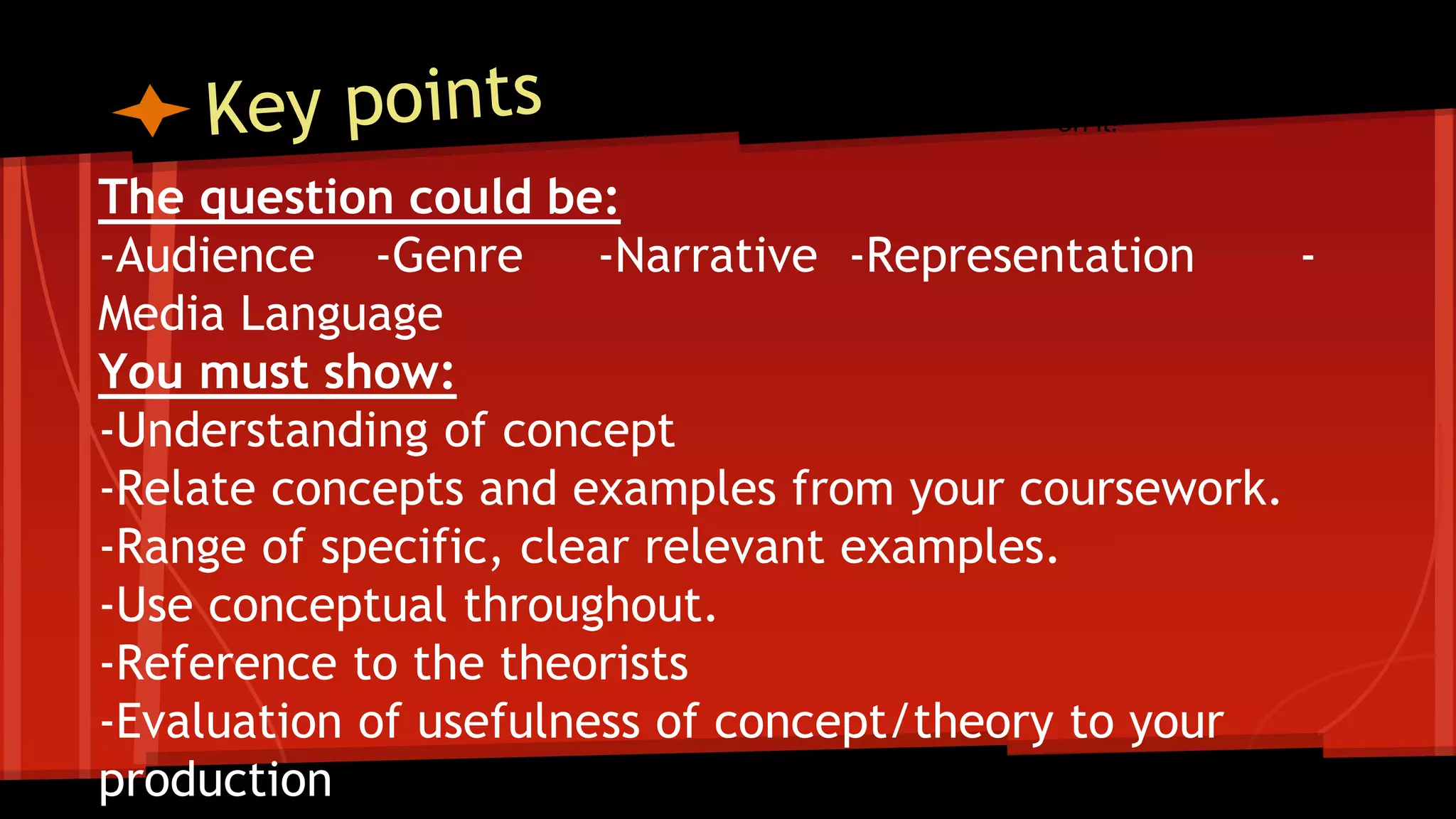 The question could be:
-Audience -Genre -Narrative -Representation -
Media Language
You must show:
-Understanding of concept
-Relate concepts and examples from your coursework.
-Range of specific, clear relevant examples.
-Use conceptual throughout.
-Reference to the theorists
-Evaluation of usefulness of concept/theory to your
production
Worth 25 marks- spend 30 minutes
on it!
 