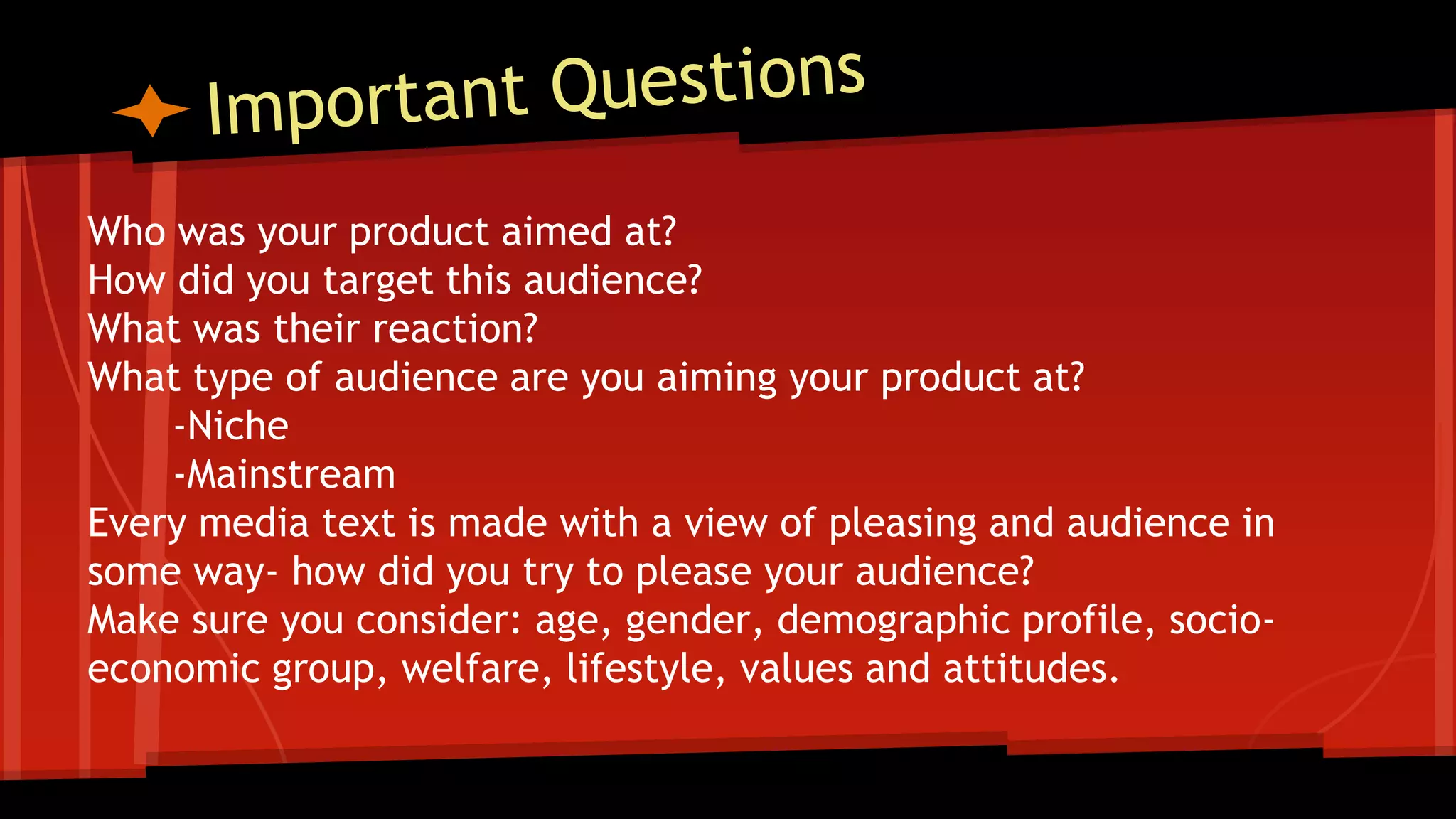 Who was your product aimed at?
How did you target this audience?
What was their reaction?
What type of audience are you aiming your product at?
-Niche
-Mainstream
Every media text is made with a view of pleasing and audience in
some way- how did you try to please your audience?
Make sure you consider: age, gender, demographic profile, socio-
economic group, welfare, lifestyle, values and attitudes.
 