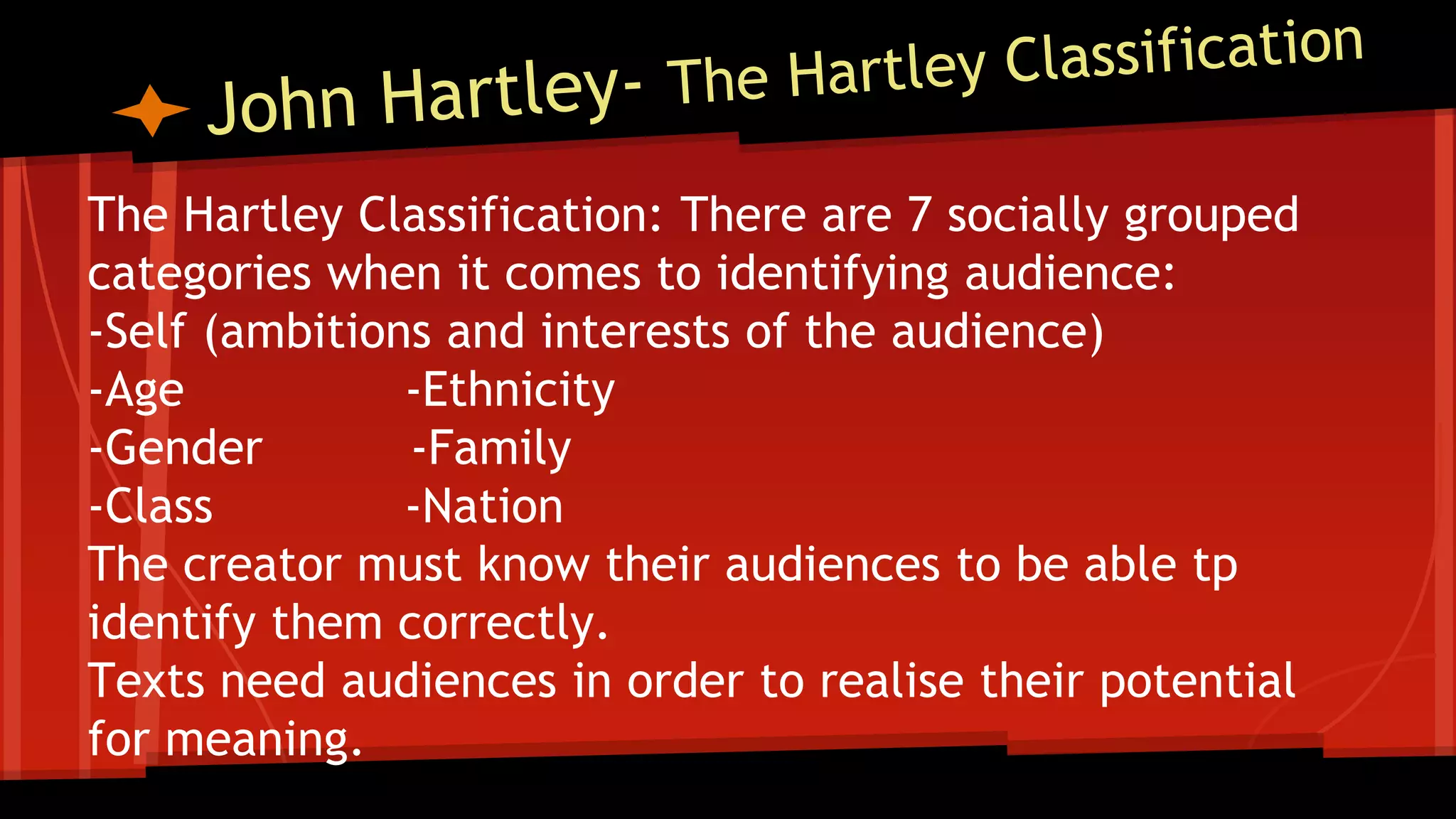 The Hartley Classification: There are 7 socially grouped
categories when it comes to identifying audience:
-Self (ambitions and interests of the audience)
-Age -Ethnicity
-Gender -Family
-Class -Nation
The creator must know their audiences to be able tp
identify them correctly.
Texts need audiences in order to realise their potential
for meaning.
 
