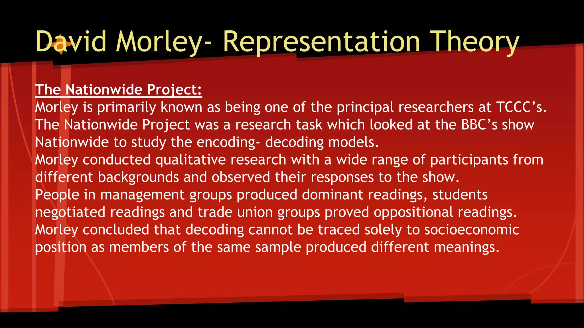 David Morley- Representation Theory
The Nationwide Project:
Morley is primarily known as being one of the principal researchers at TCCC’s.
The Nationwide Project was a research task which looked at the BBC’s show
Nationwide to study the encoding- decoding models.
Morley conducted qualitative research with a wide range of participants from
different backgrounds and observed their responses to the show.
People in management groups produced dominant readings, students
negotiated readings and trade union groups proved oppositional readings.
Morley concluded that decoding cannot be traced solely to socioeconomic
position as members of the same sample produced different meanings.
 