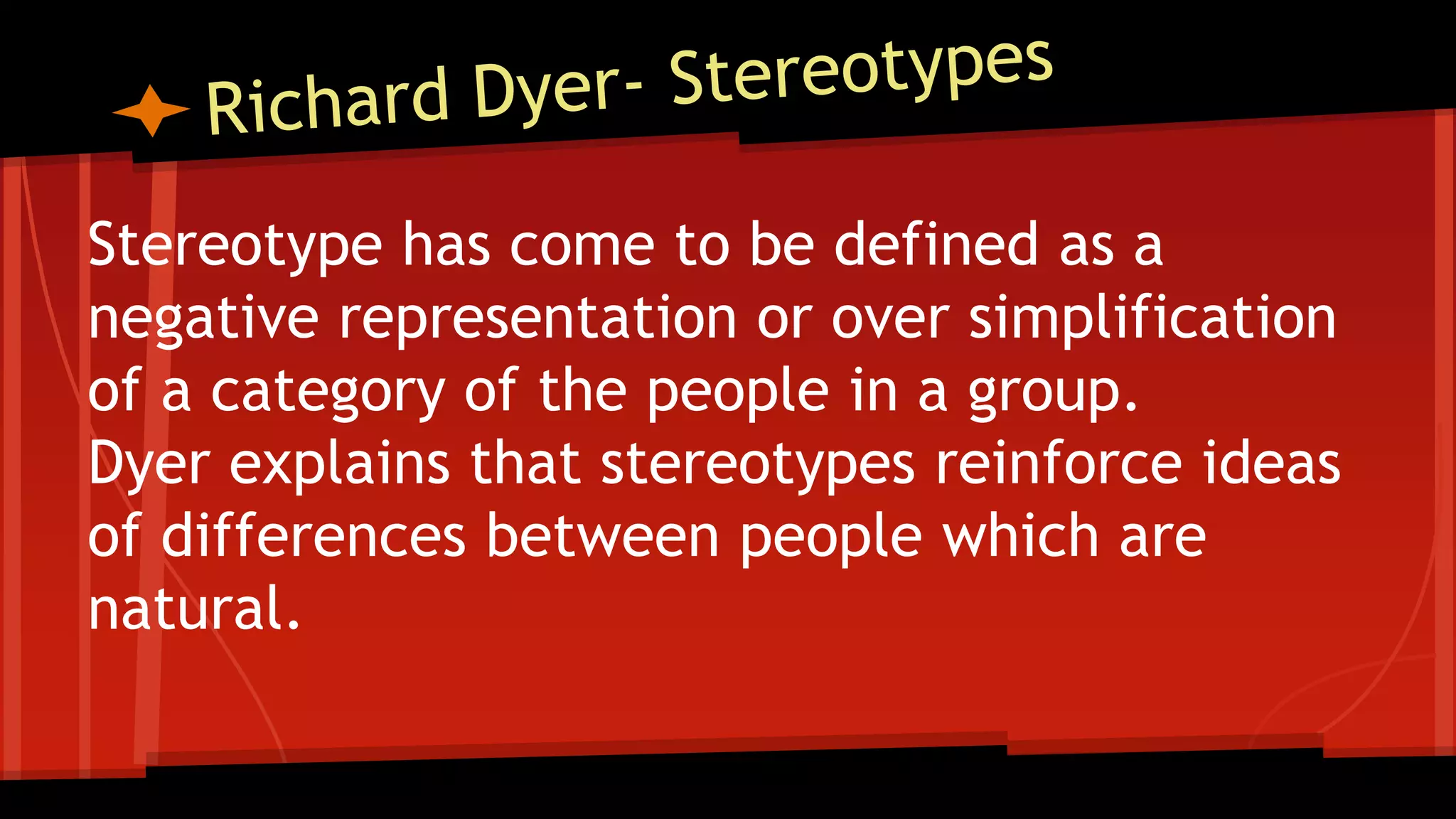 Stereotype has come to be defined as a
negative representation or over simplification
of a category of the people in a group.
Dyer explains that stereotypes reinforce ideas
of differences between people which are
natural.
 