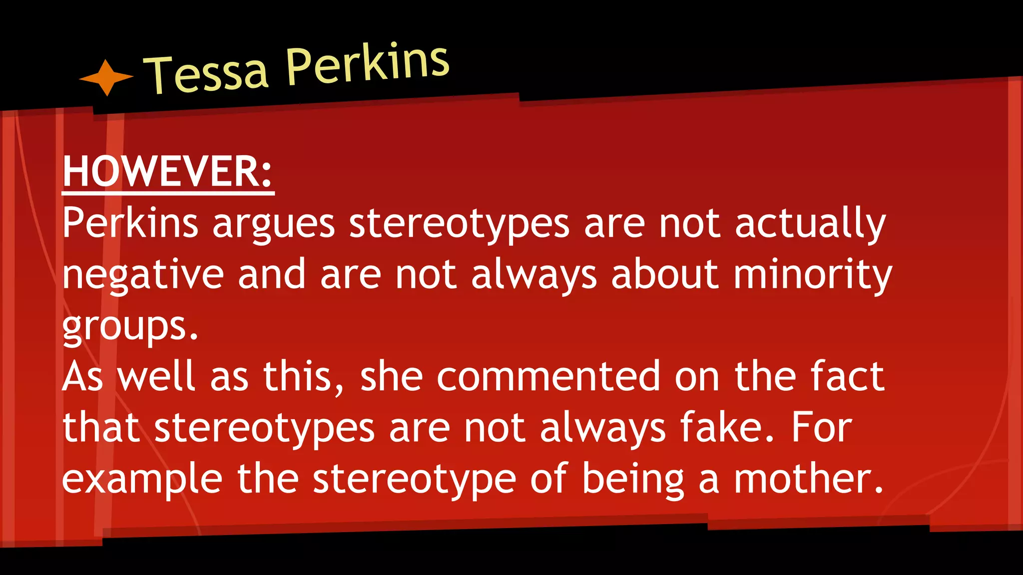 HOWEVER:
Perkins argues stereotypes are not actually
negative and are not always about minority
groups.
As well as this, she commented on the fact
that stereotypes are not always fake. For
example the stereotype of being a mother.
 