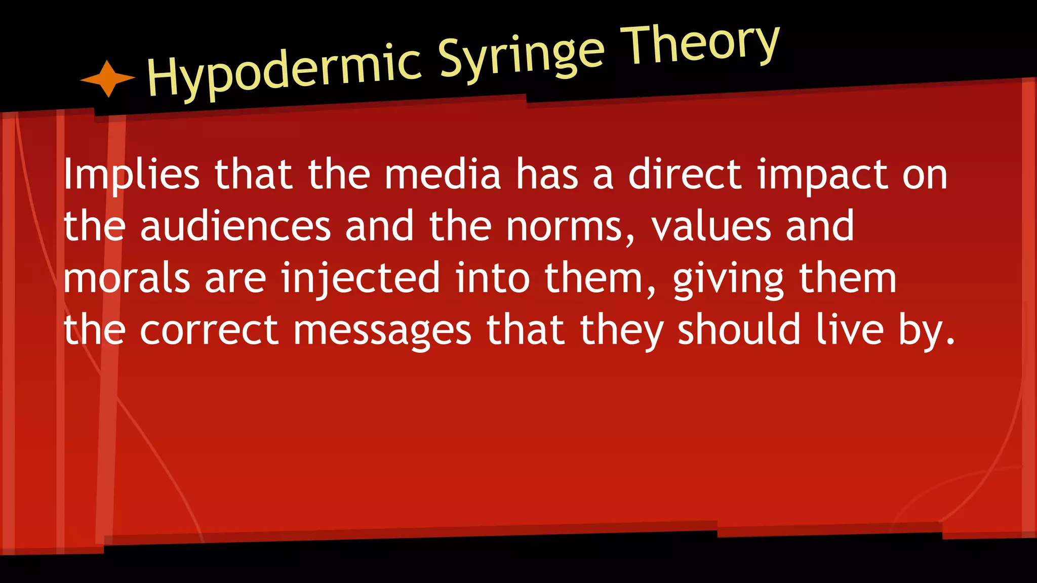 Implies that the media has a direct impact on
the audiences and the norms, values and
morals are injected into them, giving them
the correct messages that they should live by.
 