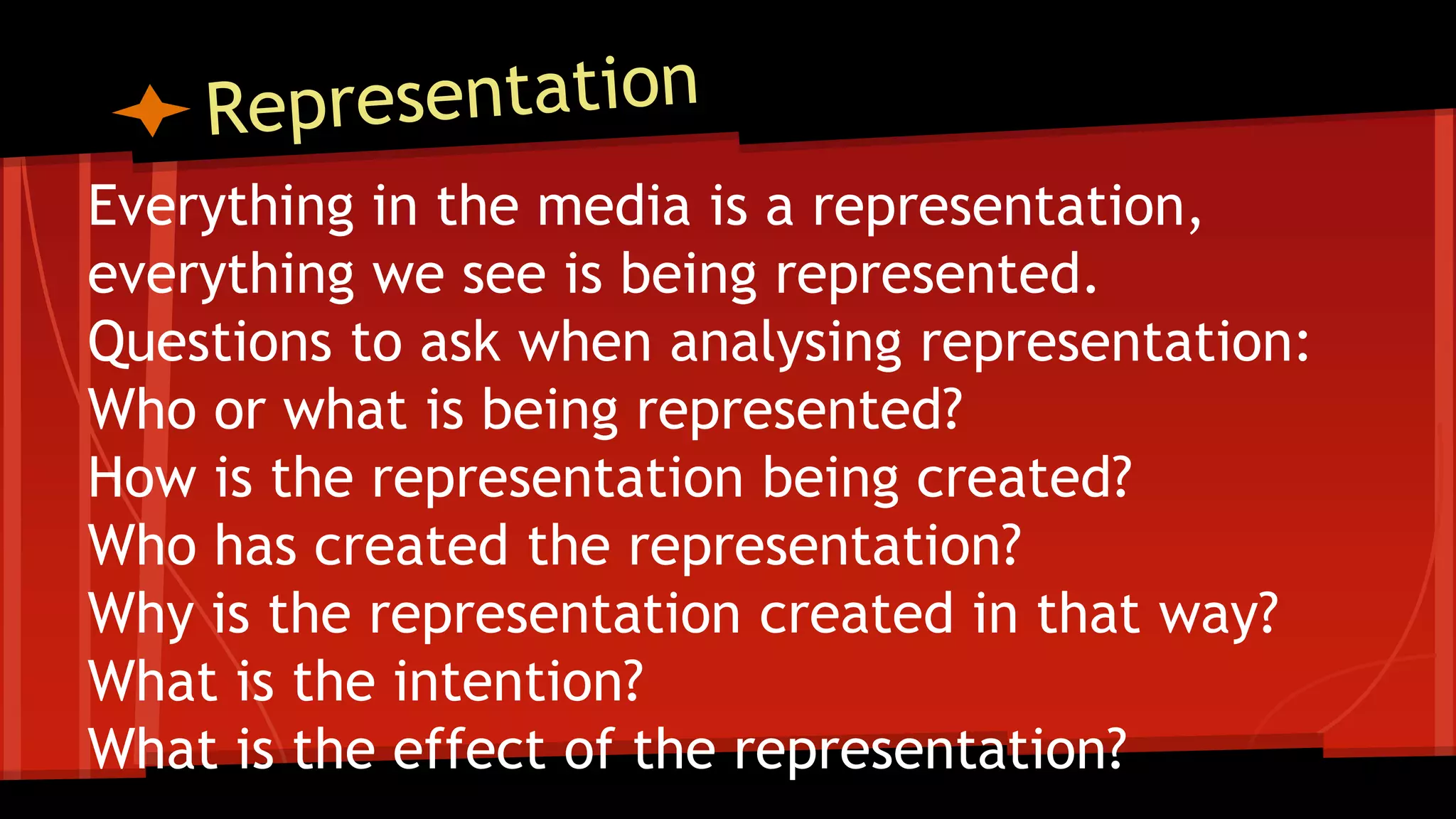 Everything in the media is a representation,
everything we see is being represented.
Questions to ask when analysing representation:
Who or what is being represented?
How is the representation being created?
Who has created the representation?
Why is the representation created in that way?
What is the intention?
What is the effect of the representation?
 
