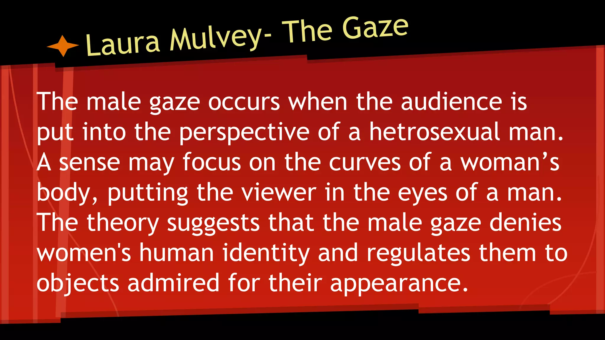 The male gaze occurs when the audience is
put into the perspective of a hetrosexual man.
A sense may focus on the curves of a woman’s
body, putting the viewer in the eyes of a man.
The theory suggests that the male gaze denies
women's human identity and regulates them to
objects admired for their appearance.
 
