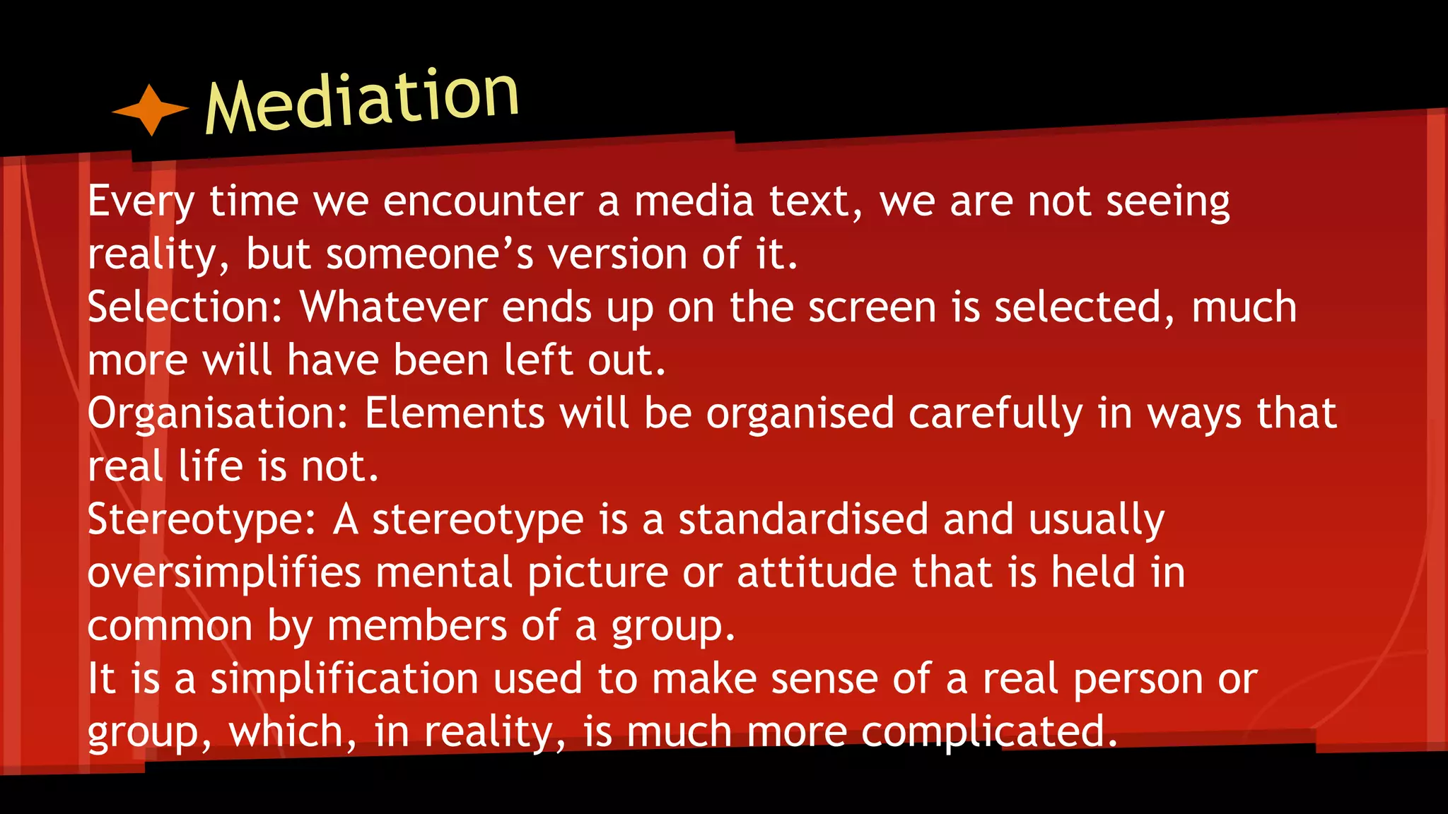 Every time we encounter a media text, we are not seeing
reality, but someone’s version of it.
Selection: Whatever ends up on the screen is selected, much
more will have been left out.
Organisation: Elements will be organised carefully in ways that
real life is not.
Stereotype: A stereotype is a standardised and usually
oversimplifies mental picture or attitude that is held in
common by members of a group.
It is a simplification used to make sense of a real person or
group, which, in reality, is much more complicated.
 