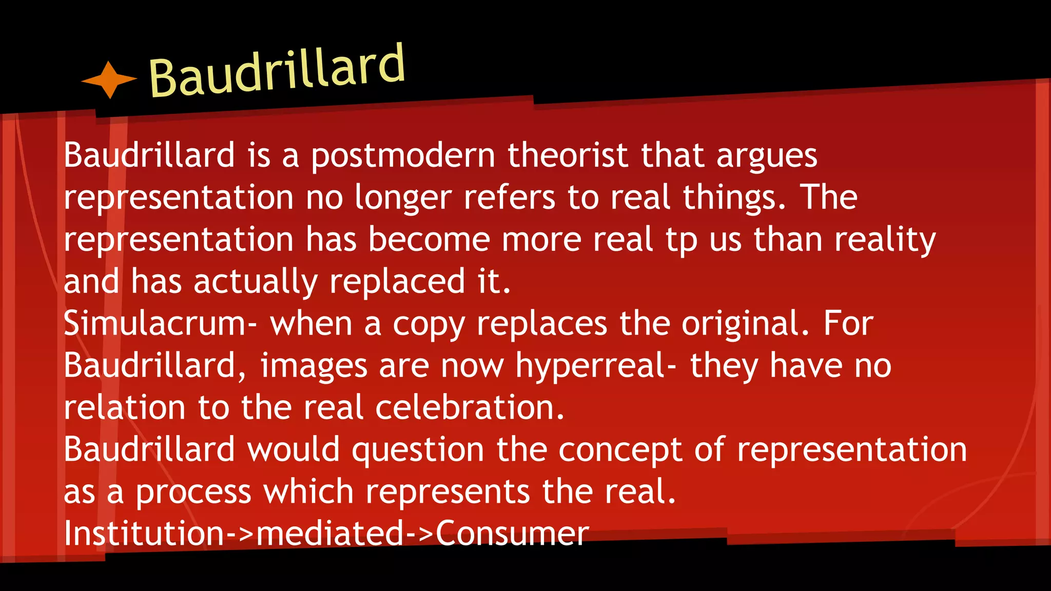 Baudrillard is a postmodern theorist that argues
representation no longer refers to real things. The
representation has become more real tp us than reality
and has actually replaced it.
Simulacrum- when a copy replaces the original. For
Baudrillard, images are now hyperreal- they have no
relation to the real celebration.
Baudrillard would question the concept of representation
as a process which represents the real.
Institution->mediated->Consumer
 