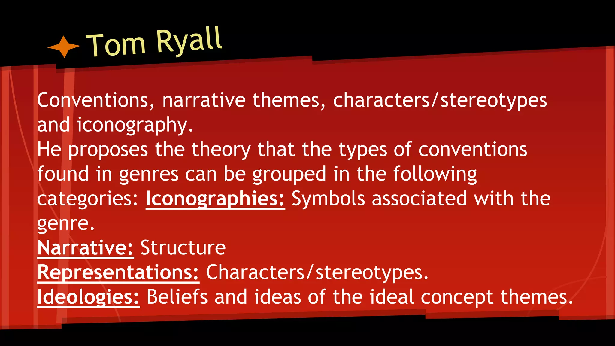 Conventions, narrative themes, characters/stereotypes
and iconography.
He proposes the theory that the types of conventions
found in genres can be grouped in the following
categories: Iconographies: Symbols associated with the
genre.
Narrative: Structure
Representations: Characters/stereotypes.
Ideologies: Beliefs and ideas of the ideal concept themes.
 