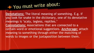 Denotations: The literal meaning of something. E.g. if
you look for snake in the dictionary, one of its denotative
meanings is ‘scaly, legless, reptiles.’
Connotations: Associations that are connected to a
certain word or emotional suggestions. Anchorage: attach
meaning to something through either the matching of
words to images or the juxtaposition between them.
 