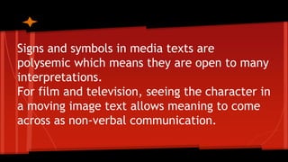 Signs and symbols in media texts are
polysemic which means they are open to many
interpretations.
For film and television, seeing the character in
a moving image text allows meaning to come
across as non-verbal communication.
 