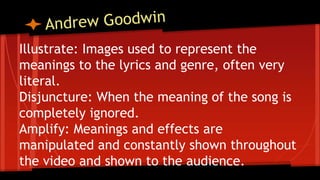 Illustrate: Images used to represent the
meanings to the lyrics and genre, often very
literal.
Disjuncture: When the meaning of the song is
completely ignored.
Amplify: Meanings and effects are
manipulated and constantly shown throughout
the video and shown to the audience.
 