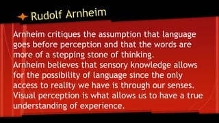 Arnheim critiques the assumption that language
goes before perception and that the words are
more of a stepping stone of thinking.
Arnheim believes that sensory knowledge allows
for the possibility of language since the only
access to reality we have is through our senses.
Visual perception is what allows us to have a true
understanding of experience.
 