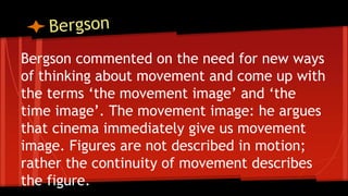 Bergson commented on the need for new ways
of thinking about movement and come up with
the terms ‘the movement image’ and ‘the
time image’. The movement image: he argues
that cinema immediately give us movement
image. Figures are not described in motion;
rather the continuity of movement describes
the figure.
 