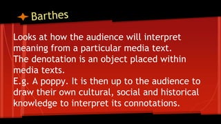 Looks at how the audience will interpret
meaning from a particular media text.
The denotation is an object placed within
media texts.
E.g. A poppy. It is then up to the audience to
draw their own cultural, social and historical
knowledge to interpret its connotations.
 