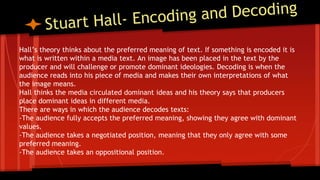 Hall’s theory thinks about the preferred meaning of text. If something is encoded it is
what is written within a media text. An image has been placed in the text by the
producer and will challenge or promote dominant ideologies. Decoding is when the
audience reads into his piece of media and makes their own interpretations of what
the image means.
Hall thinks the media circulated dominant ideas and his theory says that producers
place dominant ideas in different media.
There are ways in which the audience decodes texts:
-The audience fully accepts the preferred meaning, showing they agree with dominant
values.
-The audience takes a negotiated position, meaning that they only agree with some
preferred meaning.
-The audience takes an oppositional position.
 