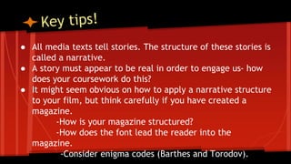 ● All media texts tell stories. The structure of these stories is
called a narrative.
● A story must appear to be real in order to engage us- how
does your coursework do this?
● It might seem obvious on how to apply a narrative structure
to your film, but think carefully if you have created a
magazine.
-How is your magazine structured?
-How does the font lead the reader into the
magazine.
-Consider enigma codes (Barthes and Torodov).
 