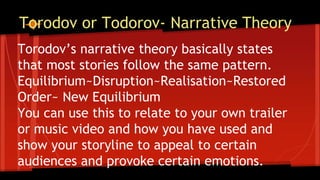 Torodov or Todorov- Narrative Theory
Torodov’s narrative theory basically states
that most stories follow the same pattern.
Equilibrium~Disruption~Realisation~Restored
Order~ New Equilibrium
You can use this to relate to your own trailer
or music video and how you have used and
show your storyline to appeal to certain
audiences and provoke certain emotions.
 