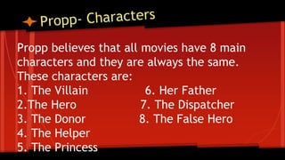 Propp believes that all movies have 8 main
characters and they are always the same.
These characters are:
1. The Villain 6. Her Father
2.The Hero 7. The Dispatcher
3. The Donor 8. The False Hero
4. The Helper
5. The Princess
 