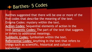 Barthes suggested that there will be one or more of the
five codes that describe the meaning of the text.
Enigma Codes: mystery within the text.
Action Codes: Sequential elements of action in the
text.Semantic Codes: The part of the text that suggests
or refers to additional meanings.
Symbolic Codes: Symbolism within the text.
Referential Codes: Anything in the text that refers to
things such as scientific, historical and cultural
knowledge.
 