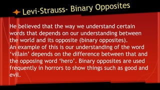 He believed that the way we understand certain
words that depends on our understanding between
the world and its opposite (binary opposites).
An example of this is our understanding of the word
‘villain’ depends on the difference between that and
the opposing word ‘hero’. Binary opposites are used
frequently in horrors to show things such as good and
evil.
 