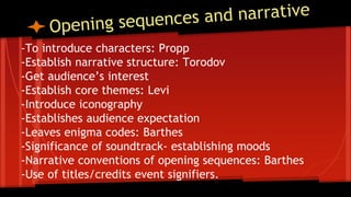 -To introduce characters: Propp
-Establish narrative structure: Torodov
-Get audience’s interest
-Establish core themes: Levi
-Introduce iconography
-Establishes audience expectation
-Leaves enigma codes: Barthes
-Significance of soundtrack- establishing moods
-Narrative conventions of opening sequences: Barthes
-Use of titles/credits event signifiers.
 