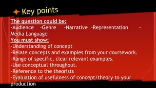 The question could be:
-Audience -Genre -Narrative -Representation -
Media Language
You must show:
-Understanding of concept
-Relate concepts and examples from your coursework.
-Range of specific, clear relevant examples.
-Use conceptual throughout.
-Reference to the theorists
-Evaluation of usefulness of concept/theory to your
production
Worth 25 marks- spend 30 minutes
on it!
 