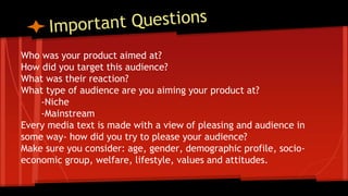 Who was your product aimed at?
How did you target this audience?
What was their reaction?
What type of audience are you aiming your product at?
-Niche
-Mainstream
Every media text is made with a view of pleasing and audience in
some way- how did you try to please your audience?
Make sure you consider: age, gender, demographic profile, socio-
economic group, welfare, lifestyle, values and attitudes.
 