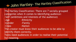 The Hartley Classification: There are 7 socially grouped
categories when it comes to identifying audience:
-Self (ambitions and interests of the audience)
-Age -Ethnicity
-Gender -Family
-Class -Nation
The creator must know their audiences to be able tp
identify them correctly.
Texts need audiences in order to realise their potential
for meaning.
 