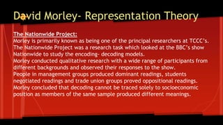 David Morley- Representation Theory
The Nationwide Project:
Morley is primarily known as being one of the principal researchers at TCCC’s.
The Nationwide Project was a research task which looked at the BBC’s show
Nationwide to study the encoding- decoding models.
Morley conducted qualitative research with a wide range of participants from
different backgrounds and observed their responses to the show.
People in management groups produced dominant readings, students
negotiated readings and trade union groups proved oppositional readings.
Morley concluded that decoding cannot be traced solely to socioeconomic
position as members of the same sample produced different meanings.
 