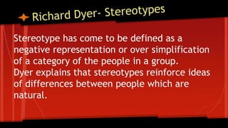 Stereotype has come to be defined as a
negative representation or over simplification
of a category of the people in a group.
Dyer explains that stereotypes reinforce ideas
of differences between people which are
natural.
 