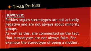HOWEVER:
Perkins argues stereotypes are not actually
negative and are not always about minority
groups.
As well as this, she commented on the fact
that stereotypes are not always fake. For
example the stereotype of being a mother.
 