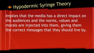 Implies that the media has a direct impact on
the audiences and the norms, values and
morals are injected into them, giving them
the correct messages that they should live by.
 
