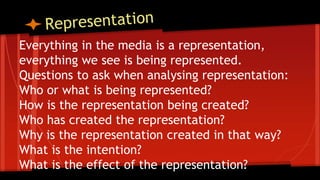 Everything in the media is a representation,
everything we see is being represented.
Questions to ask when analysing representation:
Who or what is being represented?
How is the representation being created?
Who has created the representation?
Why is the representation created in that way?
What is the intention?
What is the effect of the representation?
 