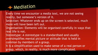 Every time we encounter a media text, we are not seeing
reality, but someone’s version of it.
Selection: Whatever ends up on the screen is selected, much
more will have been left out.
Organisation: Elements will be organised carefully in ways that
real life is not.
Stereotype: A stereotype is a standardised and usually
oversimplifies mental picture or attitude that is held in
common by members of a group.
It is a simplification used to make sense of a real person or
group, which, in reality, is much more complicated.
 