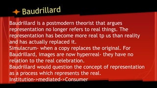 Baudrillard is a postmodern theorist that argues
representation no longer refers to real things. The
representation has become more real tp us than reality
and has actually replaced it.
Simulacrum- when a copy replaces the original. For
Baudrillard, images are now hyperreal- they have no
relation to the real celebration.
Baudrillard would question the concept of representation
as a process which represents the real.
Institution->mediated->Consumer
 