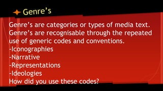 Genre’s are categories or types of media text.
Genre’s are recognisable through the repeated
use of generic codes and conventions.
-Iconographies
-Narrative
-Representations
-Ideologies
How did you use these codes?
 