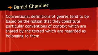 Conventional definitions of genres tend to be
based on the notion that they constitute
particular conventions of context which are
shared by the texted which are regarded as
belonging to them.
 