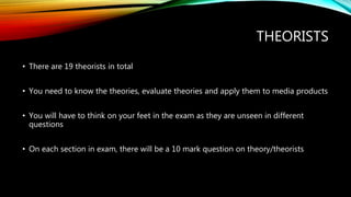 THEORISTS
• There are 19 theorists in total
• You need to know the theories, evaluate theories and apply them to media products
• You will have to think on your feet in the exam as they are unseen in different
questions
• On each section in exam, there will be a 10 mark question on theory/theorists
 